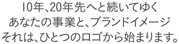 10年、20年先へと続いてゆく
あなたの事業と、ブランドイメージ
それは、ひとつのロゴから始まります。