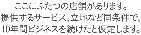 ある場所に、ふたつの店舗があります。提供するメニューや立地、サービスの質が同じだと仮定して、
10年間ビジネスを続けたとします。