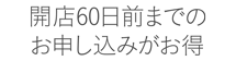 開店６０日前までのお申し込みがお得