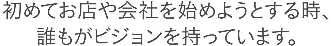 初めてお店や会社を始めようとする時、誰もがビジョンを持っています。