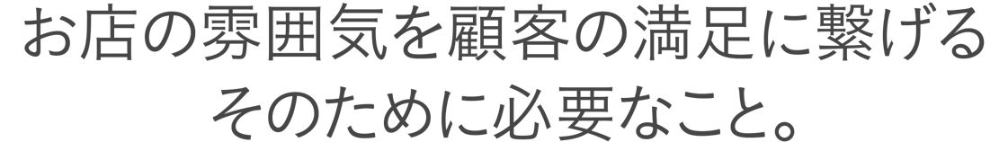 お店の雰囲気を顧客の満足につなげるそのために必要なこと。