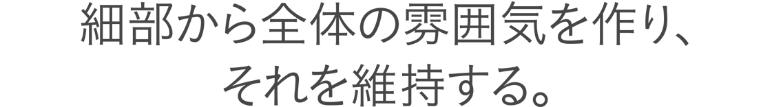 細部から全体の雰囲気を作り、それを維持する。