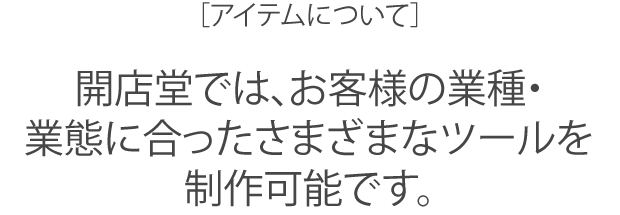 開店堂では、お客様の業種・業態に合ったさまざまなツールを制作可能です。