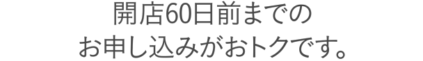 開店60日前までのお申し込みがおトクです。